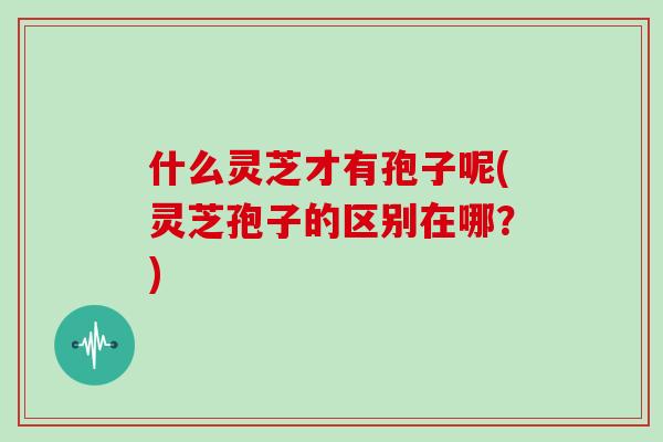 什么灵芝才有孢子呢(灵芝孢子的区别在哪？)