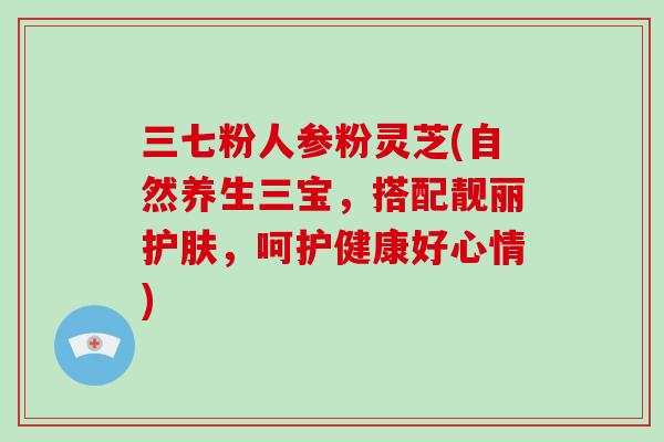 三七粉人参粉灵芝(自然养生三宝，搭配靓丽护肤，呵护健康好心情)