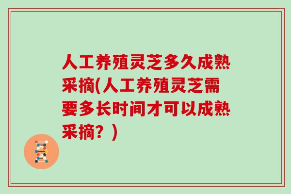 人工养殖灵芝多久成熟采摘(人工养殖灵芝需要多长时间才可以成熟采摘？)