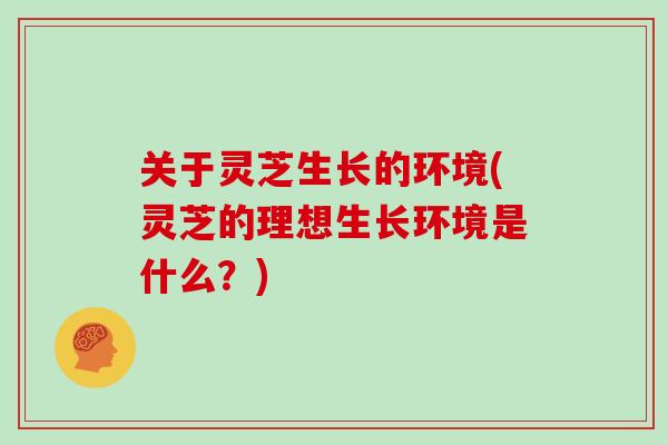 关于灵芝生长的环境(灵芝的理想生长环境是什么？)