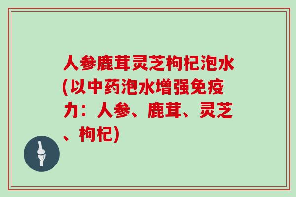 人参鹿茸灵芝枸杞泡水(以中药泡水增强免疫力：人参、鹿茸、灵芝、枸杞)