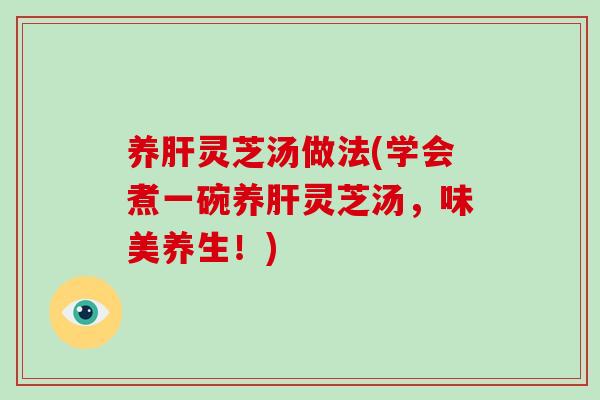 养肝灵芝汤做法(学会煮一碗养肝灵芝汤，味美养生！)