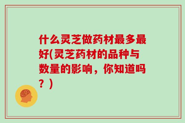 什么灵芝做药材最多最好(灵芝药材的品种与数量的影响，你知道吗？)