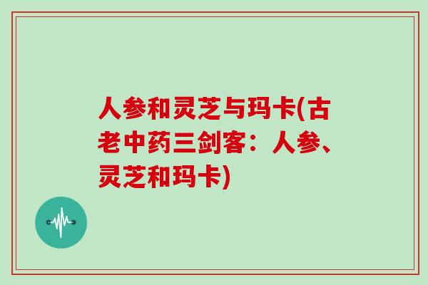 人参和灵芝与玛卡(古老中药三剑客：人参、灵芝和玛卡)