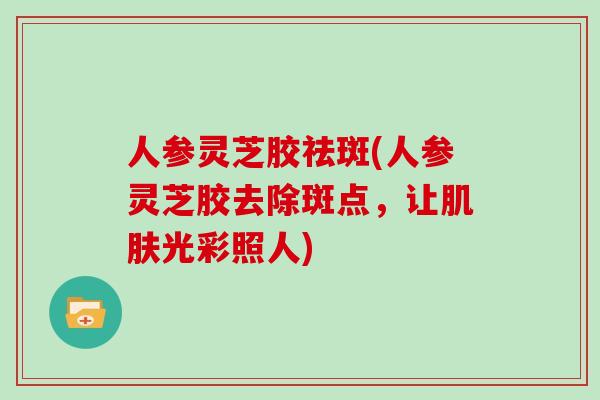 人参灵芝胶祛斑(人参灵芝胶去除斑点，让肌肤光彩照人)