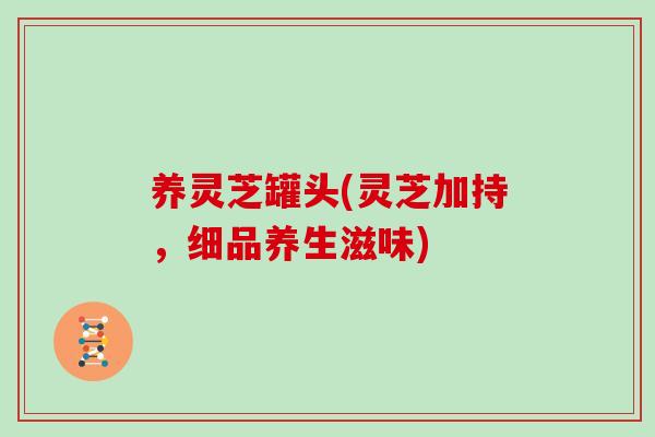 养灵芝罐头(灵芝加持,细品养生滋味)-第1张图片-灵芝大师 养灵芝罐头(灵芝加持,细品养生滋味)-第1张图片-灵芝大师