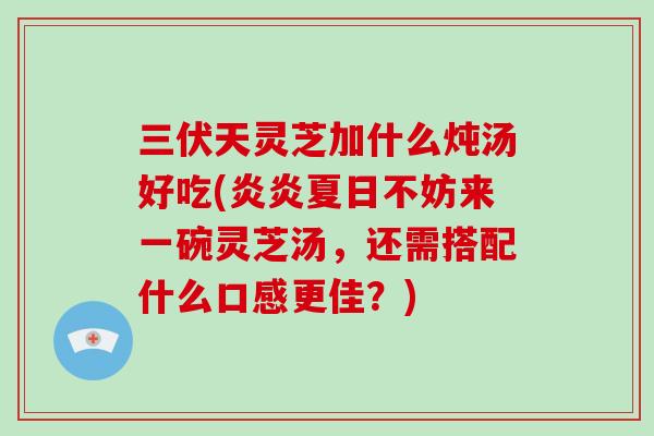 三伏天灵芝加什么炖汤好吃(炎炎夏日不妨来一碗灵芝汤，还需搭配什么口感更佳？)