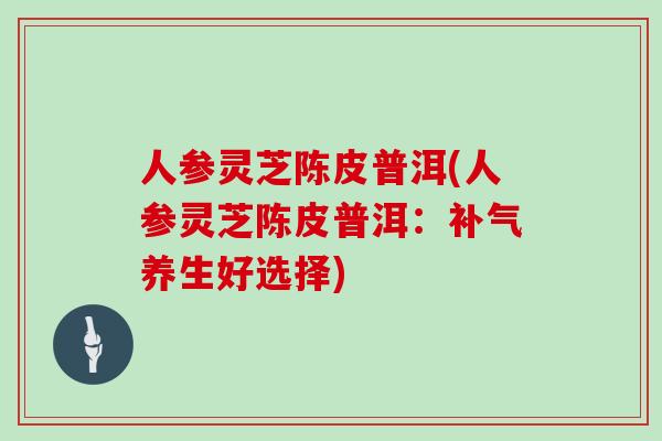 人参灵芝陈皮普洱(人参灵芝陈皮普洱：补气养生好选择)