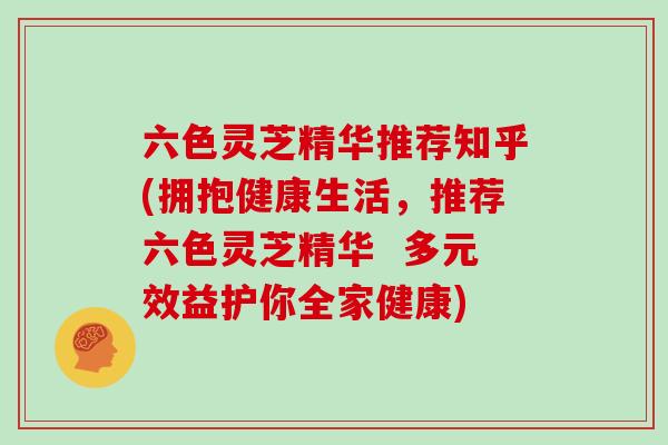 六色灵芝精华推荐知乎(拥抱健康生活，推荐六色灵芝精华  多元效益护你全家健康)