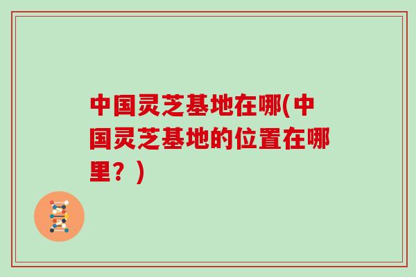 中国灵芝基地在哪(中国灵芝基地的位置在哪里？)