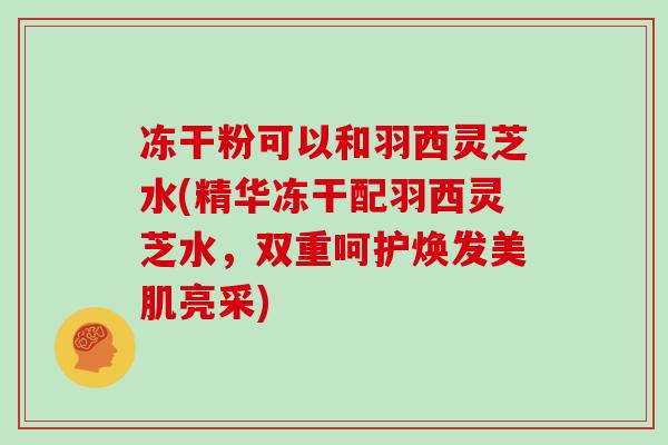 冻干粉可以和羽西灵芝水(精华冻干配羽西灵芝水,双重呵护焕发美肌亮采)-第1张图片-灵芝大师 冻干粉可以和羽西灵芝水(精华冻干配羽西灵芝水,双重呵护焕发美肌亮采)-第1张图片-灵芝大师
