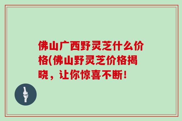 佛山广西野灵芝什么价格(佛山野灵芝价格揭晓，让你惊喜不断！