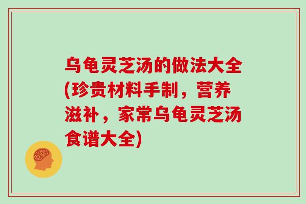 乌龟灵芝汤的做法大全(珍贵材料手制，营养滋补，家常乌龟灵芝汤食谱大全)