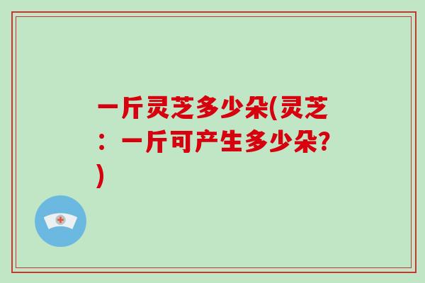 一斤灵芝多少朵(灵芝：一斤可产生多少朵？)