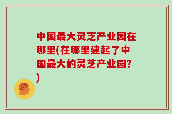 中国最大灵芝产业园在哪里(在哪里建起了中国最大的灵芝产业园？)