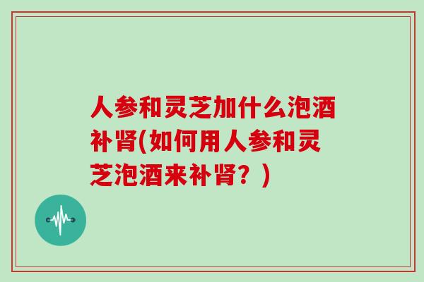 人参和灵芝加什么泡酒补肾(如何用人参和灵芝泡酒来补肾？)