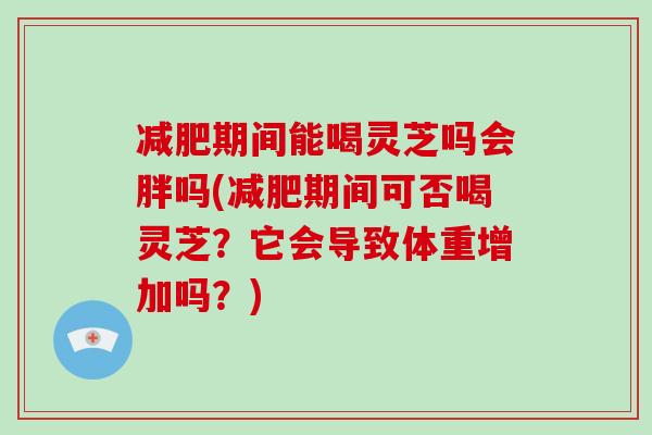 减肥期间能喝灵芝吗会胖吗(减肥期间可否喝灵芝？它会导致体重增加吗？)