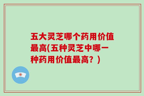 五大灵芝哪个药用价值最高(五种灵芝中哪一种药用价值最高？)