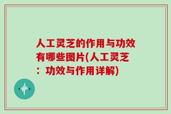 人工灵芝的作用与功效有哪些图片(人工灵芝：功效与作用详解)