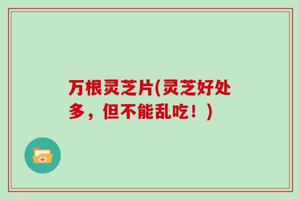 万根灵芝片(灵芝好处多，但不能乱吃！)