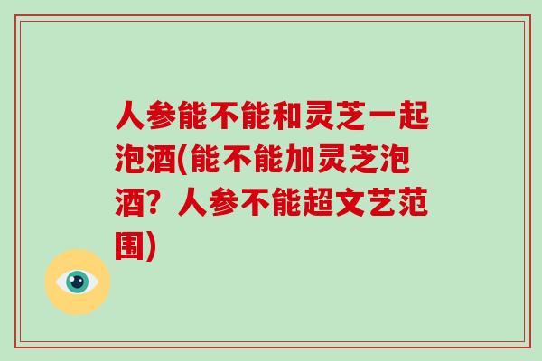 人参能不能和灵芝一起泡酒(能不能加灵芝泡酒？人参不能超文艺范围)