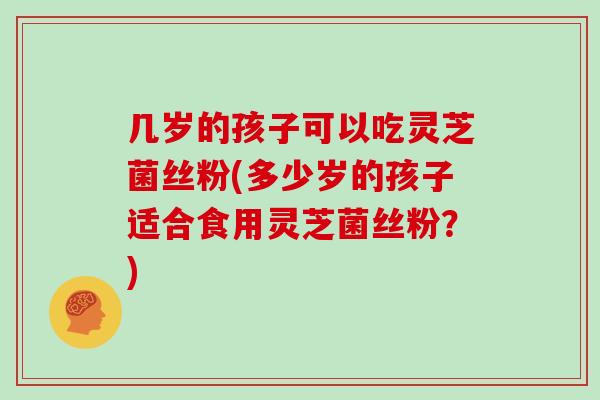 几岁的孩子可以吃灵芝菌丝粉(多少岁的孩子适合食用灵芝菌丝粉?)-第1张图片-灵芝大师 几岁的孩子可以吃灵芝菌丝粉(多少岁的孩子适合食用灵芝菌丝粉?)-第1张图片-灵芝大师