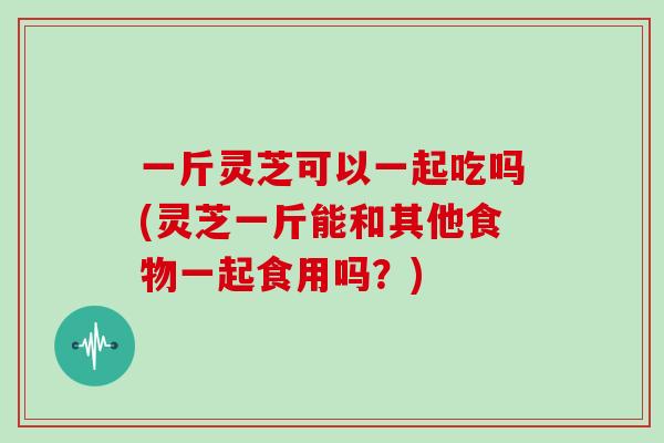 一斤灵芝可以一起吃吗(灵芝一斤能和其他食物一起食用吗？)