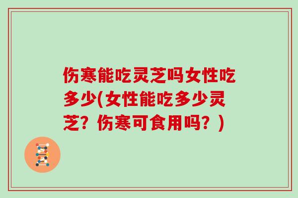 伤寒能吃灵芝吗女性吃多少(女性能吃多少灵芝？伤寒可食用吗？)