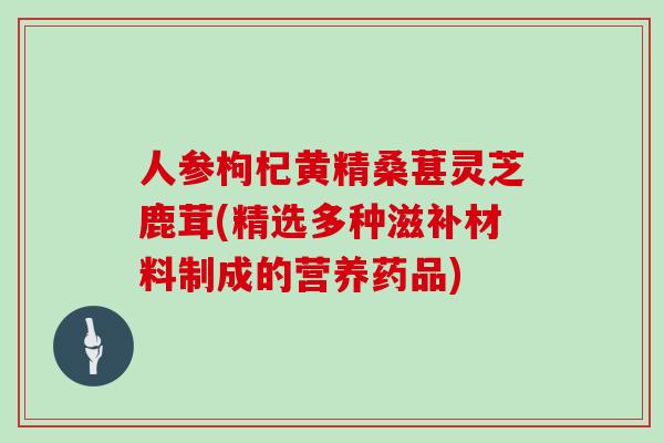 人参枸杞黄精桑葚灵芝鹿茸(精选多种滋补材料制成的营养药品)
