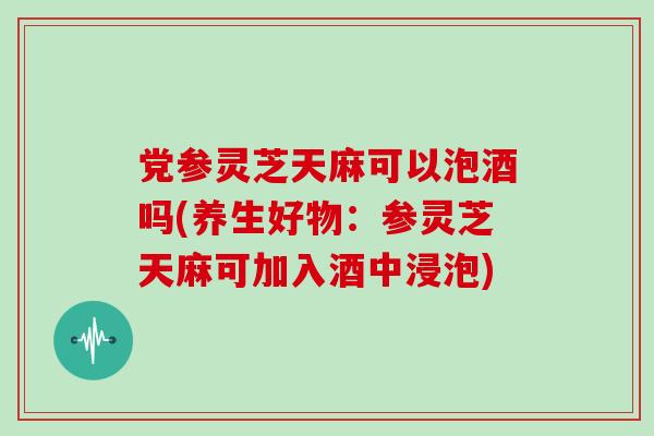 党参灵芝天麻可以泡酒吗(养生好物：参灵芝天麻可加入酒中浸泡)