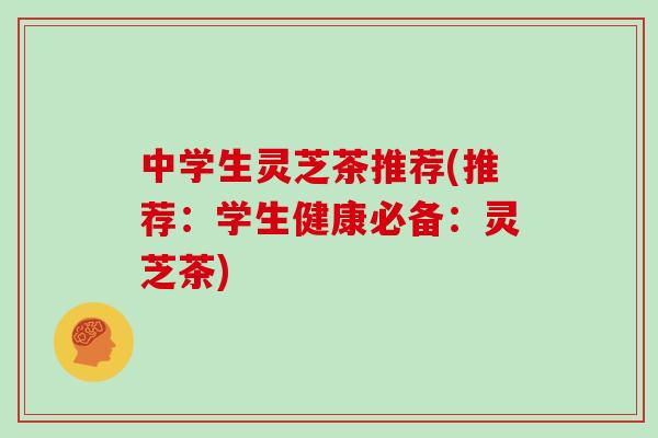 中学生灵芝茶推荐(推荐：学生健康必备：灵芝茶)