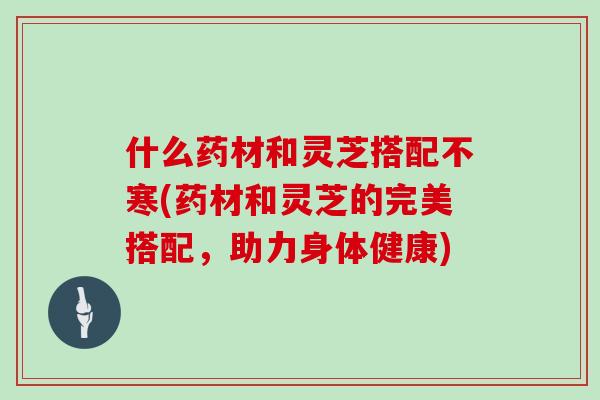 什么药材和灵芝搭配不寒(药材和灵芝的完美搭配，助力身体健康)
