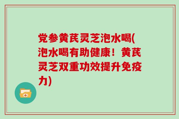 党参黄芪灵芝泡水喝(泡水喝有助健康！黄芪灵芝双重功效提升免疫力)