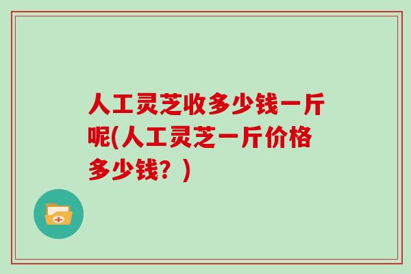 人工灵芝收多少钱一斤呢(人工灵芝一斤价格多少钱？)