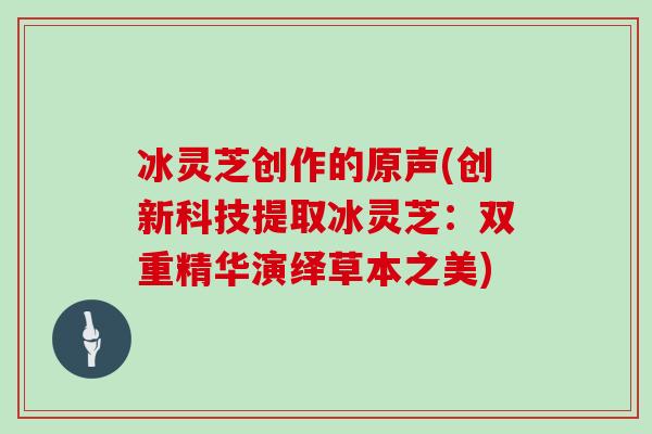 冰灵芝创作的原声(创新科技提取冰灵芝：双重精华演绎草本之美)