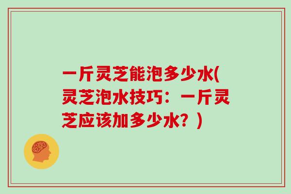 一斤灵芝能泡多少水(灵芝泡水技巧：一斤灵芝应该加多少水？)