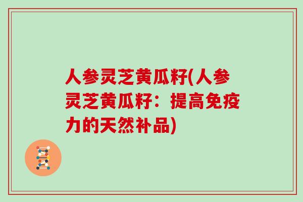 人参灵芝黄瓜籽(人参灵芝黄瓜籽：提高免疫力的天然补品)