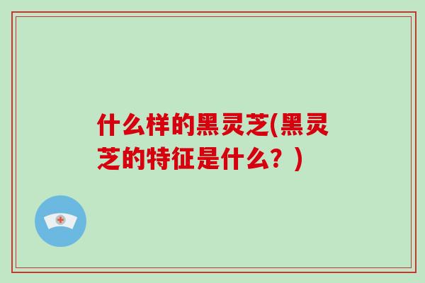 什么样的黑灵芝(黑灵芝的特征是什么？)