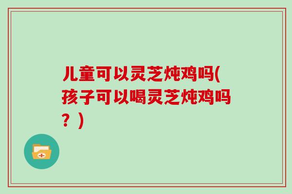 儿童可以灵芝炖鸡吗(孩子可以喝灵芝炖鸡吗？)