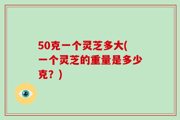 50克一个灵芝多大(一个灵芝的重量是多少克？)