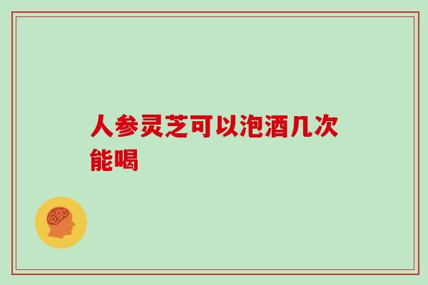 人参灵芝可以泡酒几次能喝