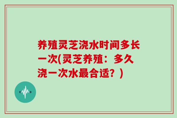养殖灵芝浇水时间多长一次(灵芝养殖：多久浇一次水最合适？)