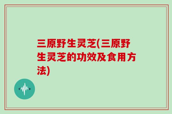 三原野生灵芝(三原野生灵芝的功效及食用方法)
