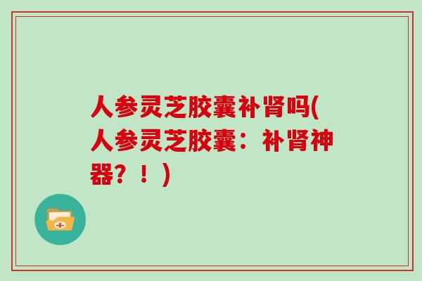 人参灵芝胶囊补肾吗(人参灵芝胶囊：补肾神器？！)