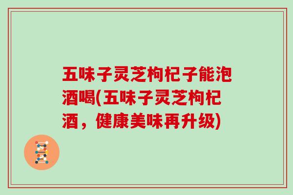 五味子灵芝枸杞子能泡酒喝(五味子灵芝枸杞酒，健康美味再升级)