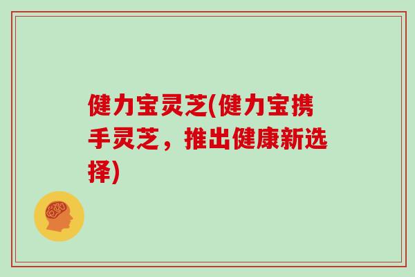 健力宝灵芝(健力宝携手灵芝，推出健康新选择)