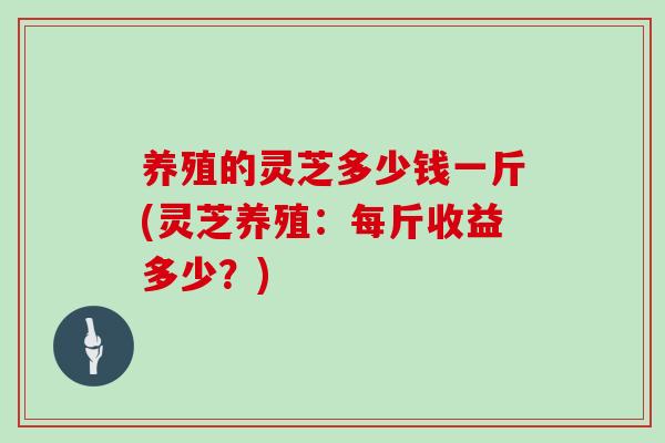养殖的灵芝多少钱一斤(灵芝养殖：每斤收益多少？)