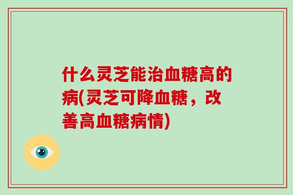 什么灵芝能治血糖高的病(灵芝可降血糖,改善高血糖病情)-第1张图片-灵芝大师 什么灵芝能治血糖高的病(灵芝可降血糖,改善高血糖病情)-第1张图片-灵芝大师