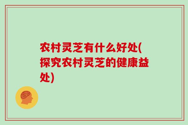农村灵芝有什么好处(探究农村灵芝的健康益处)