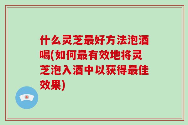 什么灵芝最好方法泡酒喝(如何最有效地将灵芝泡入酒中以获得最佳效果)